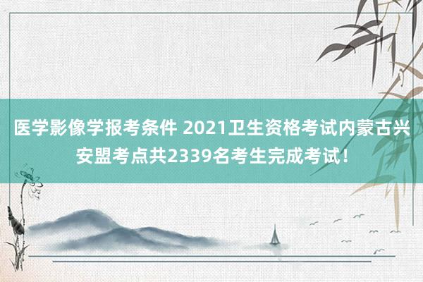 医学影像学报考条件 2021卫生资格考试内蒙古兴安盟考点共2339名考生完成考试！