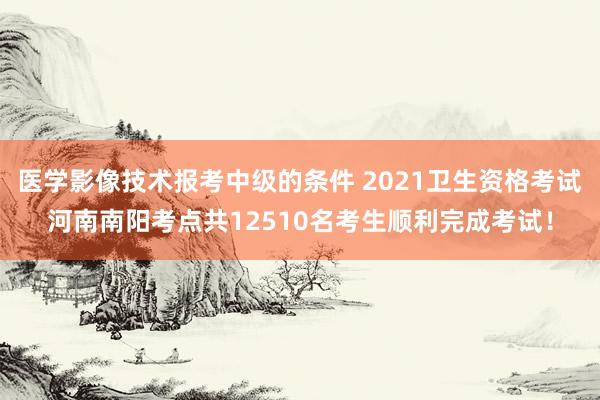 医学影像技术报考中级的条件 2021卫生资格考试河南南阳考点共12510名考生顺利完成考试！