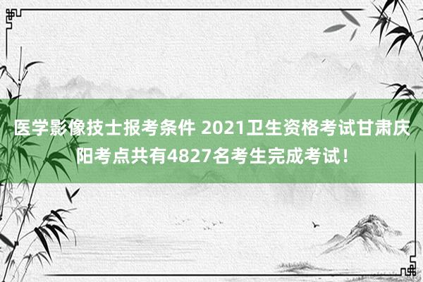 医学影像技士报考条件 2021卫生资格考试甘肃庆阳考点共有4827名考生完成考试！