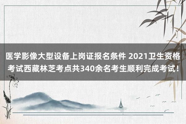 医学影像大型设备上岗证报名条件 2021卫生资格考试西藏林芝考点共340余名考生顺利完成考试！