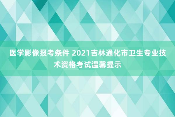 医学影像报考条件 2021吉林通化市卫生专业技术资格考试温馨提示
