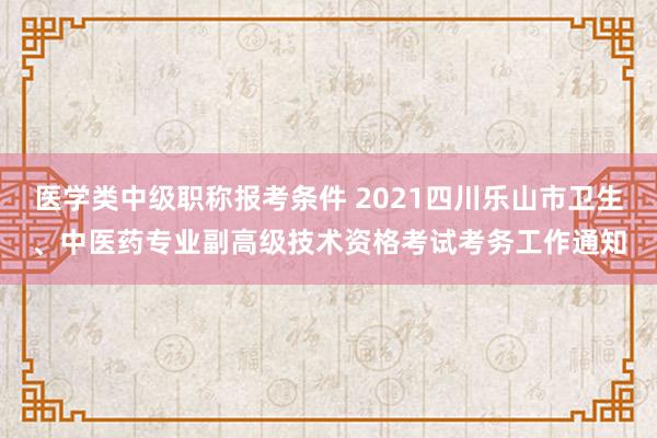 医学类中级职称报考条件 2021四川乐山市卫生、中医药专业副高级技术资格考试考务工作通知