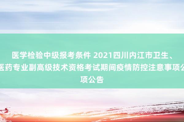 医学检验中级报考条件 2021四川内江市卫生、中医药专业副高级技术资格考试期间疫情防控注意事项公告