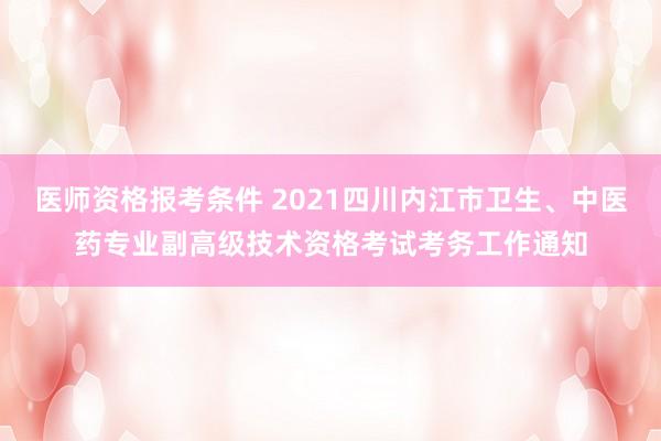 医师资格报考条件 2021四川内江市卫生、中医药专业副高级技术资格考试考务工作通知
