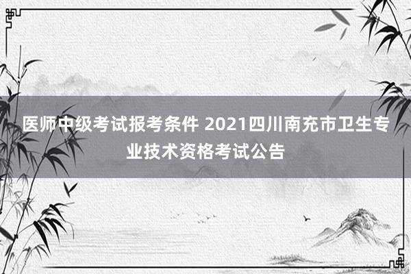 医师中级考试报考条件 2021四川南充市卫生专业技术资格考试公告