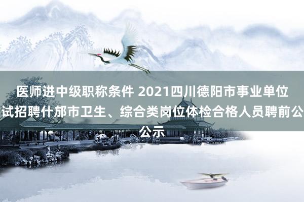 医师进中级职称条件 2021四川德阳市事业单位考试招聘什邡市卫生、综合类岗位体检合格人员聘前公示