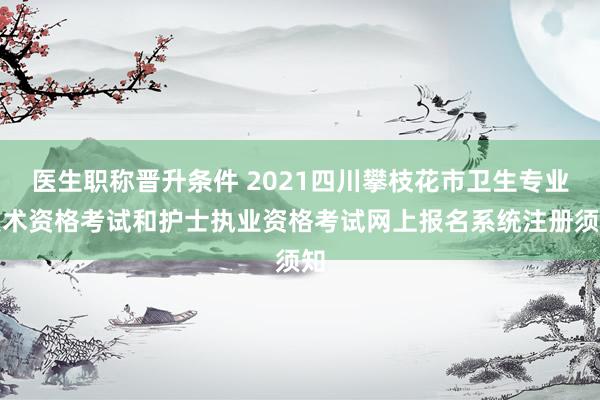 医生职称晋升条件 2021四川攀枝花市卫生专业技术资格考试和护士执业资格考试网上报名系统注册须知