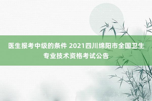 医生报考中级的条件 2021四川绵阳市全国卫生专业技术资格考试公告