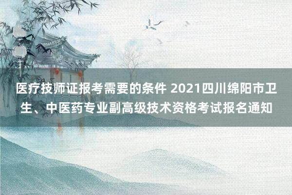 医疗技师证报考需要的条件 2021四川绵阳市卫生、中医药专业副高级技术资格考试报名通知