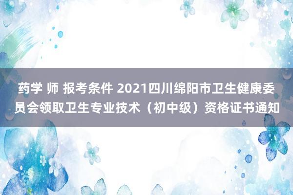 药学 师 报考条件 2021四川绵阳市卫生健康委员会领取卫生专业技术（初中级）资格证书通知