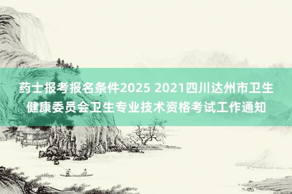 药士报考报名条件2025 2021四川达州市卫生健康委员会卫生专业技术资格考试工作通知