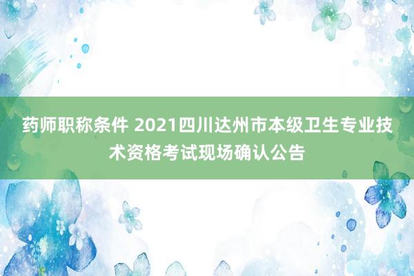 药师职称条件 2021四川达州市本级卫生专业技术资格考试现场确认公告