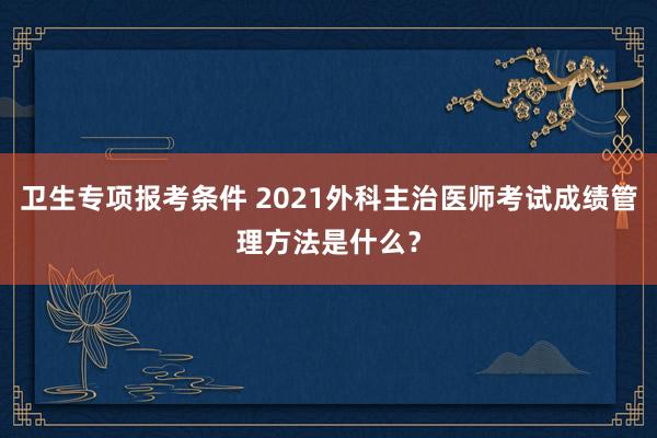 卫生专项报考条件 2021外科主治医师考试成绩管理方法是什么？