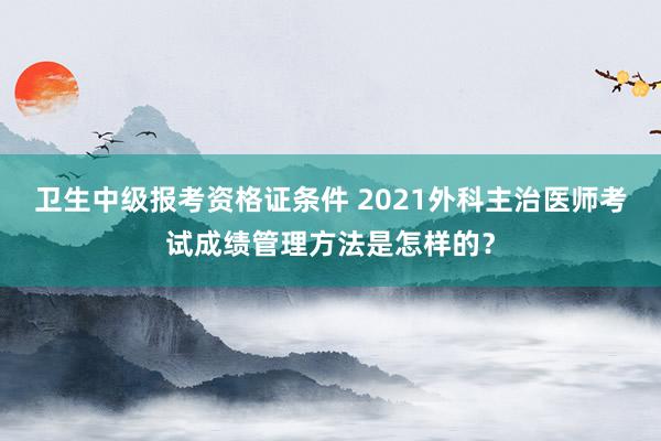 卫生中级报考资格证条件 2021外科主治医师考试成绩管理方法是怎样的？