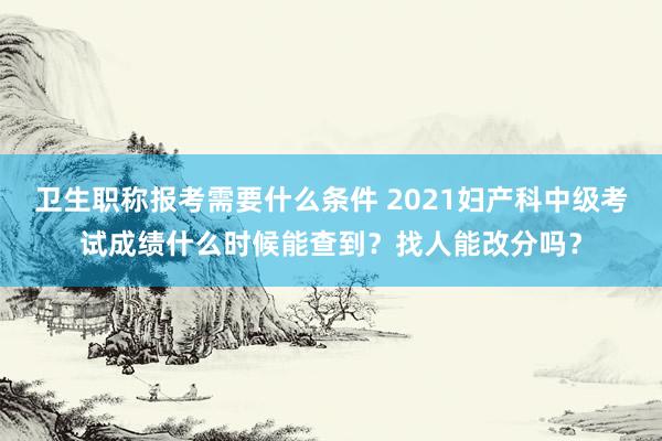 卫生职称报考需要什么条件 2021妇产科中级考试成绩什么时候能查到？找人能改分吗？