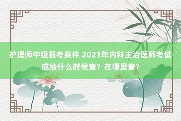 护理师中级报考条件 2021年内科主治医师考试成绩什么时候查？在哪里查？