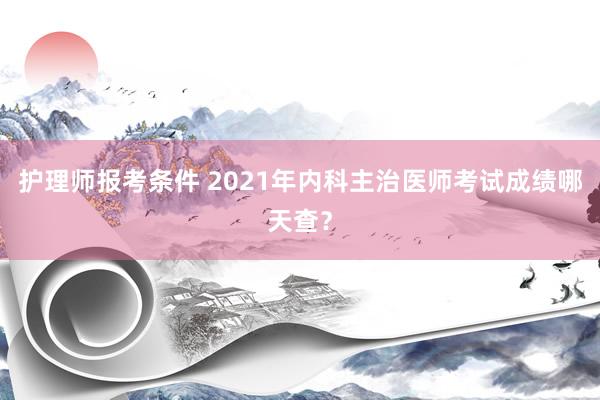 护理师报考条件 2021年内科主治医师考试成绩哪天查？