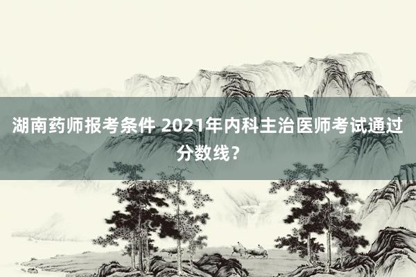 湖南药师报考条件 2021年内科主治医师考试通过分数线？