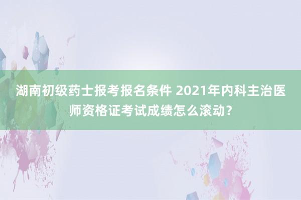 湖南初级药士报考报名条件 2021年内科主治医师资格证考试成绩怎么滚动？