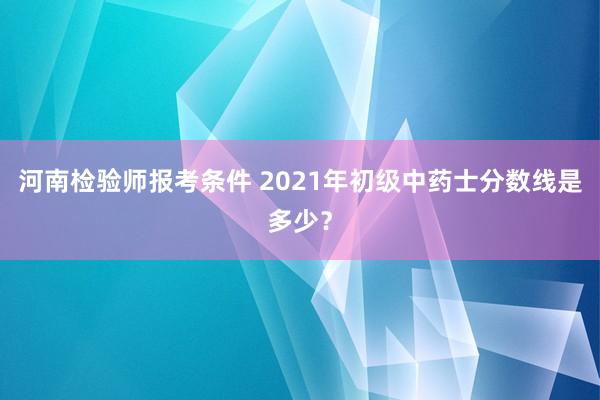 河南检验师报考条件 2021年初级中药士分数线是多少？