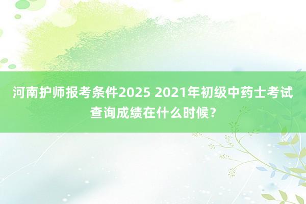 河南护师报考条件2025 2021年初级中药士考试查询成绩在什么时候？
