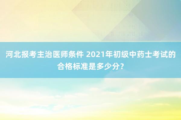河北报考主治医师条件 2021年初级中药士考试的合格标准是多少分？