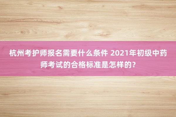 杭州考护师报名需要什么条件 2021年初级中药师考试的合格标准是怎样的？
