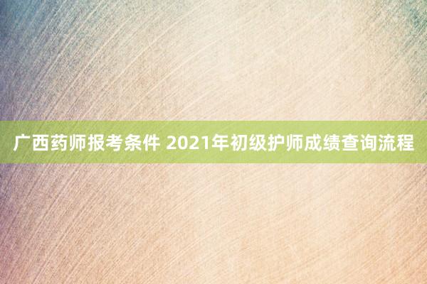 广西药师报考条件 2021年初级护师成绩查询流程