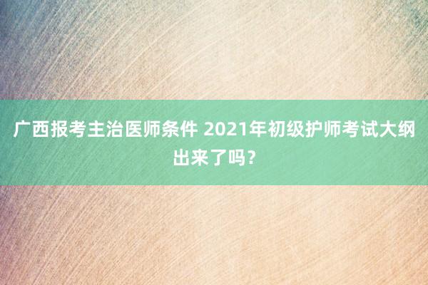 广西报考主治医师条件 2021年初级护师考试大纲出来了吗？