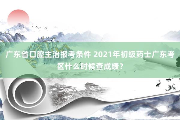 广东省口腔主治报考条件 2021年初级药士广东考区什么时候查成绩？