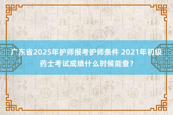 广东省2025年护师报考护师条件 2021年初级药士考试成绩什么时候能查？