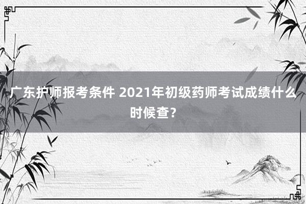 广东护师报考条件 2021年初级药师考试成绩什么时候查？