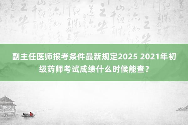 副主任医师报考条件最新规定2025 2021年初级药师考试成绩什么时候能查？