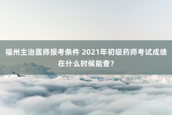 福州主治医师报考条件 2021年初级药师考试成绩在什么时候能查？
