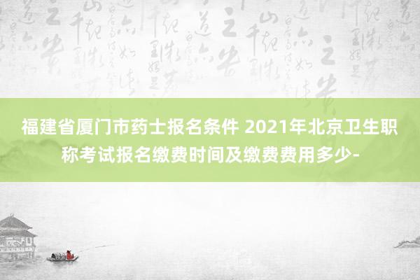 福建省厦门市药士报名条件 2021年北京卫生职称考试报名缴费时间及缴费费用多少-