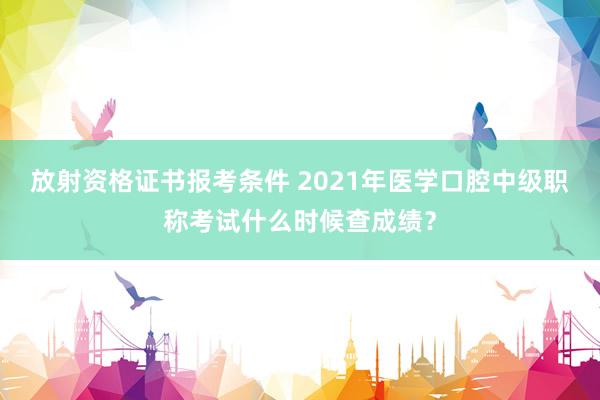 放射资格证书报考条件 2021年医学口腔中级职称考试什么时候查成绩？