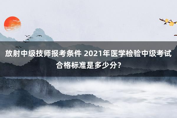 放射中级技师报考条件 2021年医学检验中级考试合格标准是多少分？