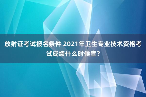 放射证考试报名条件 2021年卫生专业技术资格考试成绩什么时候查？