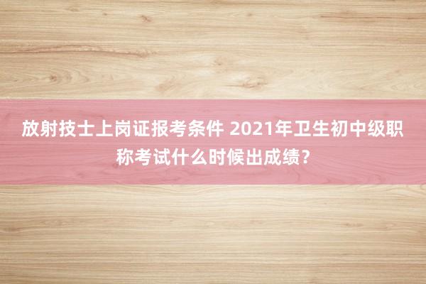 放射技士上岗证报考条件 2021年卫生初中级职称考试什么时候出成绩？