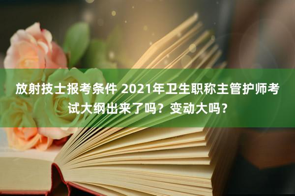 放射技士报考条件 2021年卫生职称主管护师考试大纲出来了吗？变动大吗？