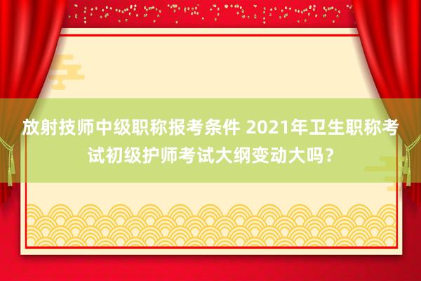 放射技师中级职称报考条件 2021年卫生职称考试初级护师考试大纲变动大吗？