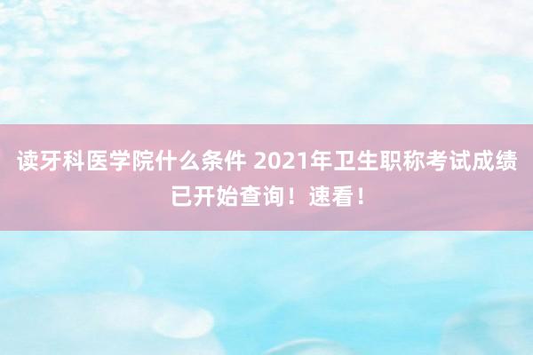读牙科医学院什么条件 2021年卫生职称考试成绩已开始查询！速看！
