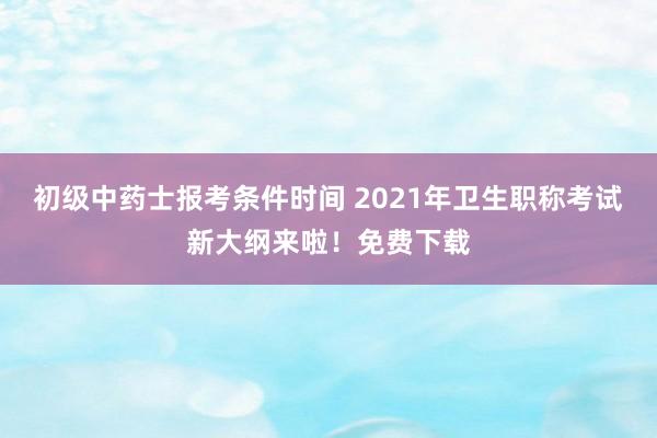 初级中药士报考条件时间 2021年卫生职称考试新大纲来啦！免费下载