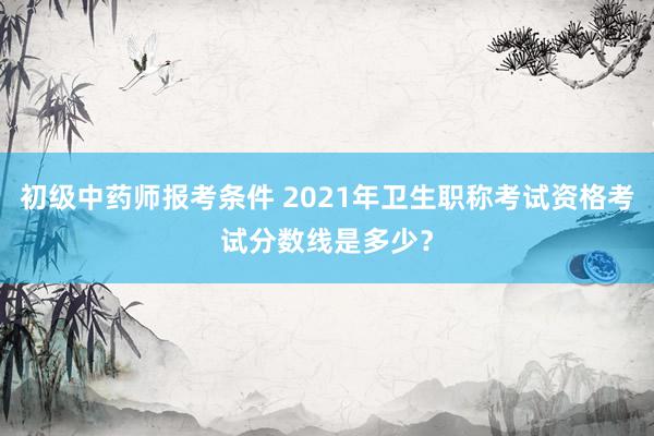 初级中药师报考条件 2021年卫生职称考试资格考试分数线是多少？