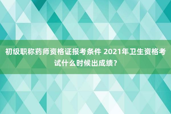初级职称药师资格证报考条件 2021年卫生资格考试什么时候出成绩？