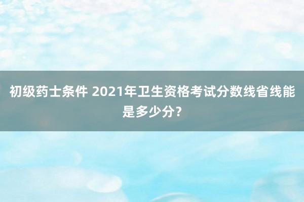 初级药士条件 2021年卫生资格考试分数线省线能是多少分?