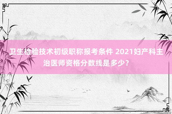 卫生检验技术初级职称报考条件 2021妇产科主治医师资格分数线是多少？