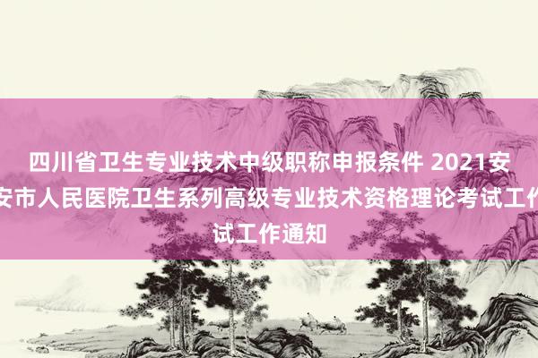 四川省卫生专业技术中级职称申报条件 2021安徽六安市人民医院卫生系列高级专业技术资格理论考试工作通知