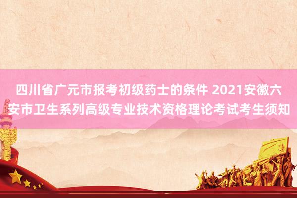 四川省广元市报考初级药士的条件 2021安徽六安市卫生系列高级专业技术资格理论考试考生须知