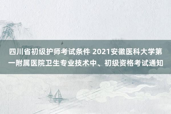四川省初级护师考试条件 2021安徽医科大学第一附属医院卫生专业技术中、初级资格考试通知